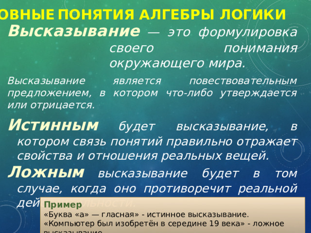 Основные  Понятия Алгебры логики Высказывание  — это формулировка своего понимания окружающего мира.  Высказывание является повествовательным предложением, в котором что-либо утверждается или отрицается. Истинным  будет высказывание, в котором связь понятий правильно отражает свойства и отношения реальных вещей.  Ложным  высказывание будет в том случае, когда оно противоречит реальной действительности. Пример  «Буква «а» — гласная» - истинное высказывание. «Компьютер был изобретён в середине 19 века» - ложное высказывание. 