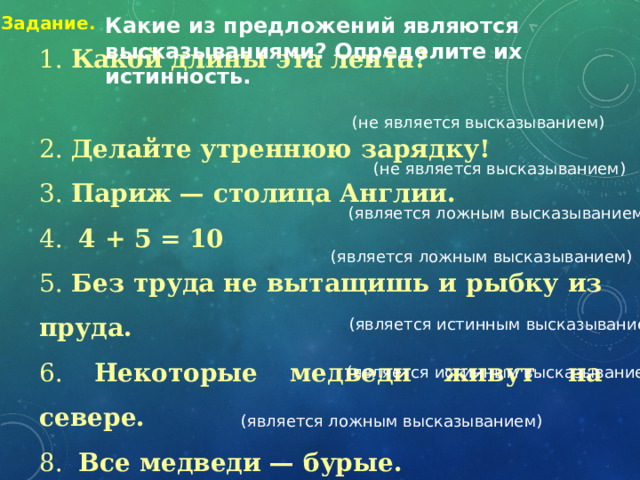 Какие из предложений являются высказываниями? Определите их истинность. Задание. (не является высказыванием) 1. Какой длины эта лента? 2. Делайте утреннюю зарядку! 3. Париж — столица Англии. 4.   4 + 5 = 10 5. Без труда не вытащишь и рыбку из пруда.  6. Некоторые медведи живут на севере.  8. Все медведи — бурые. (не является высказыванием) (является ложным высказыванием) (является ложным высказыванием) (является истинным высказыванием) (является истинным высказыванием) (является ложным высказыванием) 