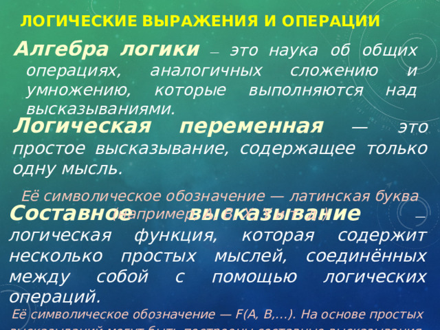 Логические  выражения и операции   Алгебра  логики  — это  наука об общих операциях, аналогичных сложению и умножению, которые выполняются над высказываниями. Логическая  переменная  — это простое высказывание, содержащее только одну мысль.  Её символическое обозначение — латинская буква (например, A, B, X, Y и т. д.) Составное  высказывание — логическая функция, которая содержит несколько простых мыслей, соединённых между собой с помощью логических операций.  Её символическое обозначение — F(A, B,…). На основе простых высказываний могут быть построены составные высказывания . 