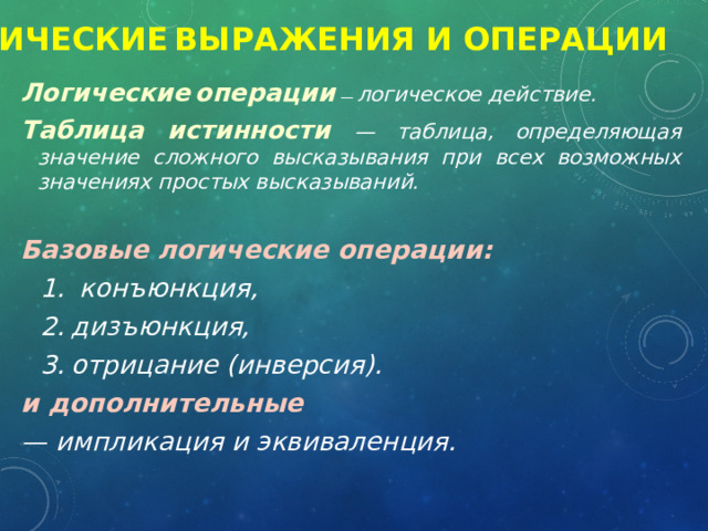 Логические  выражения и операции Логические  операции  — логическое действие. Таблица истинности — таблица, определяющая значение сложного высказывания при всех возможных значениях простых высказываний.  Базовые логические операции:  конъюнкция, дизъюнкция, отрицание (инверсия). и дополнительные — импликация и эквиваленция. 