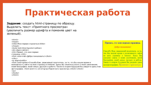 Практическая  работа Задание : создать html-страницу по образцу. Выделить текст «Приятного просмотра» (увеличить размер шрифта и поменяв цвет на зеленый).   Моя первая страничка    Привет, это моя первая страница. Добро пожаловать!  Спасибо Вам, уважаемый посетитель, за то, что Вы нашли время и возможность зайти на мою страницу в Internet. Здесь Вы сможете узнать о моих увлечениях, моей биографии, моей семье, друзьях и работе. Также в скором будущем Вы увидите здесь мои фотографии. Приятного просмотра.    