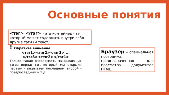 Основные понятия  - это контейнер - тэг, который может содержать внутри себя другие тэги (и текст). ! Обратите внимание:  ...  Только такая очередность закрывающих тэгов верна: тэг, который мы открыли первым - закрываем последним, второй – предпоследним и т.д. Браузер  – специальная программа, предназначенная для просмотра документов HTML. 