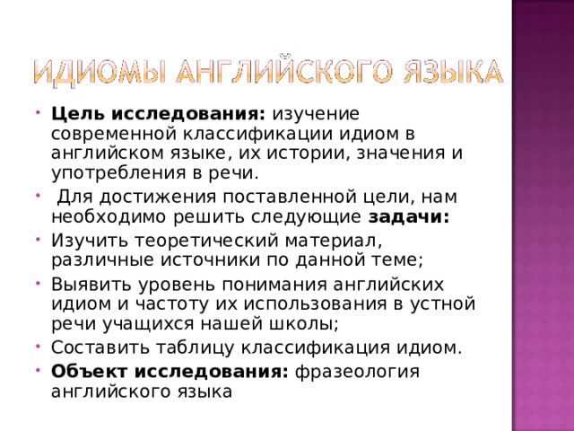 Цель исследования:  изучение современной классификации идиом в английском языке, их истории, значения и употребления в речи.   Для достижения поставленной цели, нам необходимо решить следующие  задачи:   Изучить теоретический материал, различные источники по данной теме; Выявить уровень понимания английских идиом и частоту их использования в устной речи учащихся нашей школы; Составить таблицу классификация идиом. Объект исследования:  фразеология английского языка  