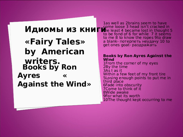 1as well as 2brains seem to have come loose 3 head isn’t cracked in the least 4 became lost in thought 5 to be fond of 6 for while 7 it seems to me 8 to know the ropes 9to draw a blank- потерпеть неудачу 10 to get ones goat- раздражать  Books by Ron Ayres Against the Wind 1From the corner of my eyes 2By the time 3As I as it Within a few feet of my front tire 5Losing enough points to put me in third place 6Fade into obscurity 7Come to think of it 8Wide awake 9For what its worth 10The thought kept occurring to me   Идиомы из книги     « Fairy Tales » by American writers.      Books by Ron Ayres « Against the Wind » 