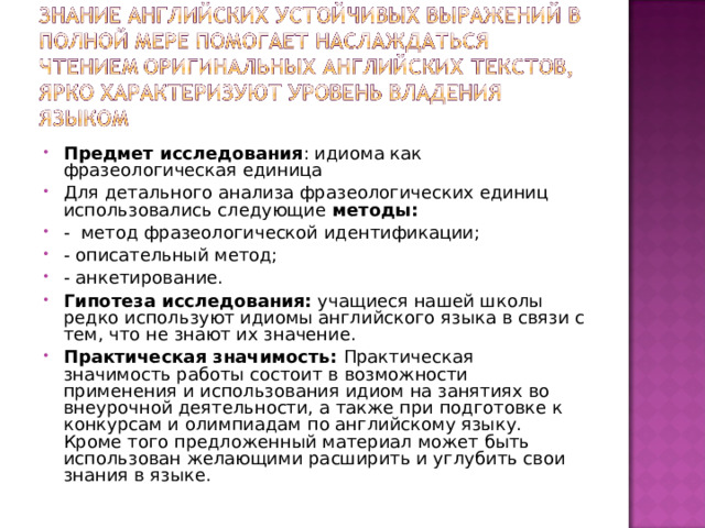 Предмет исследования : идиома как фразеологическая единица Для детального анализа фразеологических единиц использовались следующие  методы: -  метод фразеологической идентификации; - описательный метод;  - анкетирование. Гипотеза исследования:  учащиеся нашей школы редко используют идиомы английского языка в связи с тем, что не знают их значение. Практическая значимость:  Практическая значимость работы состоит в возможности применения и использования идиом на занятиях во внеурочной деятельности, а также при подготовке к конкурсам и олимпиадам по английскому языку. Кроме того предложенный материал может быть использован желающими расширить и углубить свои знания в языке.  