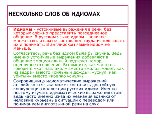 Идиомы – устойчивые выражения в речи, без которых сложно представить повседневное общение. В русском языке идиом – великое множество, и вам не составляет труда использовать их и понимать. В английском языке идиом не меньше .  Согласитесь, речь без идиом была бы скучна. Ведь именно устойчивые выражения добавляют в общение эмоциональный подтекст, юмор, оценочное отношение. Вспомните, как часто вы говорите «кот наплакал» вместо «мало», «льет, как из ведра» вместо «сильный дождь», «уснул, как убитый» вместо «крепко уснул»?  Сокровищница идиоматических выражений английского языка может составить достойную конкуренцию коллекции русских идиом. Именно поэтому изучать идиоматические выражения стоит , ведь часто именно из-за их незнания возникают неловкие курьезные ситуации с переводом или пониманием англоязычной речи на слух 