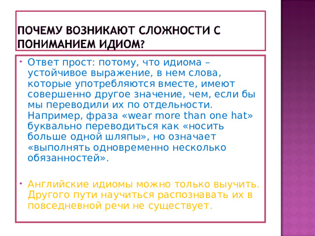 Ответ прост: потому, что идиома – устойчивое выражение, в нем слова, которые употребляются вместе, имеют совершенно другое значение, чем, если бы мы переводили их по отдельности. Например, фраза «wear more than one hat» буквально переводиться как «носить больше одной шляпы», но означает «выполнять одновременно несколько обязанностей».   Английские идиомы можно только выучить. Другого пути научиться распознавать их в повседневной речи не существует.  
