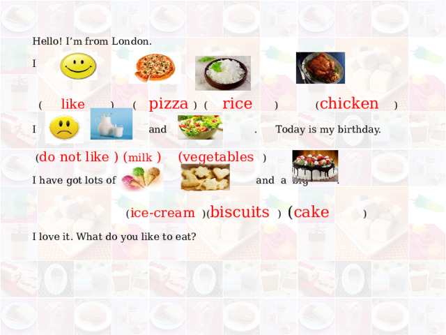 Hello! I’m from London. I and  (  like   ) ( pizzа ) (  rice  ) ( chicken  ) I and . Today is my birthday.  ( do not like ) ( milk ) (vegetables ) I have got lots of , and a big .  ( ice-cream )( biscuits ) ( cake  ) I love it. What do you like to eat? 