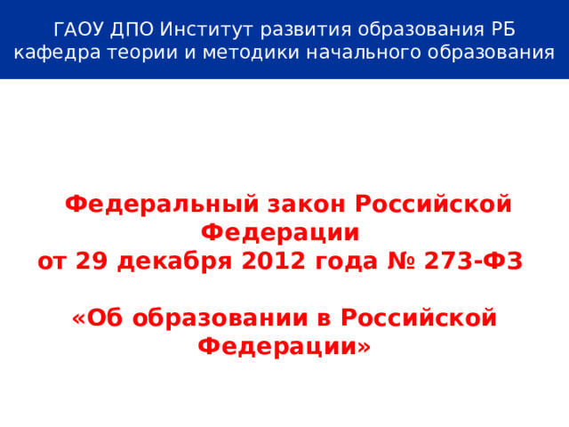ГАОУ ДПО Институт развития образования РБ  кафедра теории и методики начального образования      Федеральный закон Российской Федерации от 29 декабря 2012 года № 273-ФЗ  «Об образовании в Российской Федерации»    