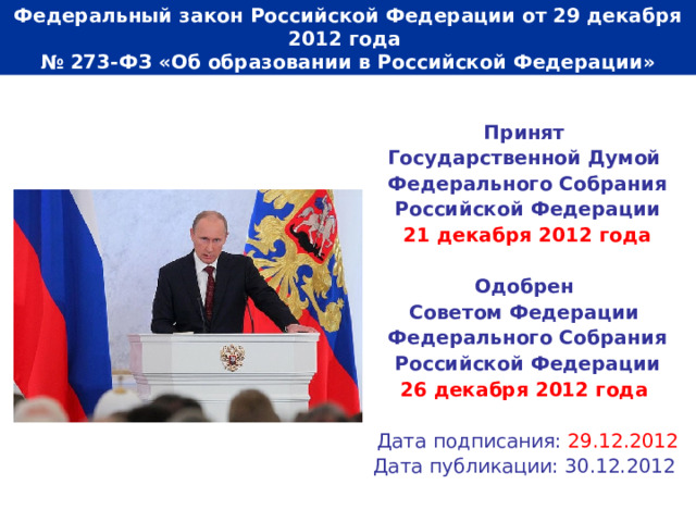  Федеральный закон Российской Федерации от 29 декабря 2012 года  № 273-ФЗ «Об образовании в Российской Федерации»   Принят Государственной Думой Федерального Собрания Российской Федерации 21 декабря 2012 года  Одобрен Советом Федерации Федерального Собрания Российской Федерации 26 декабря 2012 года   Дата подписания: 29.12.2012 Дата публикации: 30.12.2012 