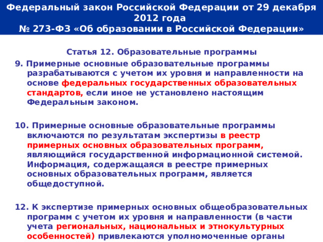  Федеральный закон Российской Федерации от 29 декабря 2012 года  № 273-ФЗ «Об образовании в Российской Федерации»   Статья 12. Образовательные программы 9. Примерные основные образовательные программы разрабатываются с учетом их уровня и направленности на основе федеральных государственных образовательных стандартов, если иное не установлено настоящим Федеральным законом.  10. Примерные  основные образовательные программы включаются по результатам экспертизы в реестр примерных основных образовательных программ, являющийся государственной информационной системой. Информация, содержащаяся в реестре примерных основных образовательных программ, является общедоступной.  12. К экспертизе примерных основных общеобразовательных программ с учетом их уровня и направленности (в части учета региональных, национальных и этнокультурных особенностей) привлекаются уполномоченные органы государственной власти субъектов Российской Федерации.  