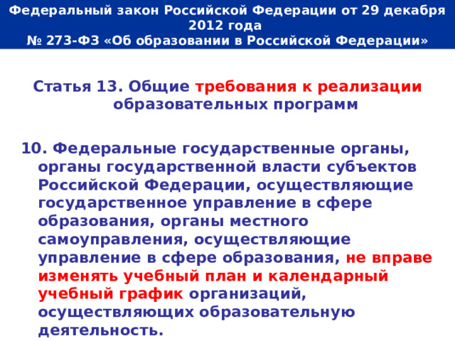  Федеральный закон Российской Федерации от 29 декабря 2012 года  № 273-ФЗ «Об образовании в Российской Федерации»   Статья 13. Общие требования к реализации образовательных программ  10. Федеральные государственные органы, органы государственной власти субъектов Российской Федерации, осуществляющие государственное управление в сфере образования, органы местного самоуправления, осуществляющие управление в сфере образования, не вправе изменять учебный план и календарный учебный график организаций, осуществляющих образовательную деятельность. 