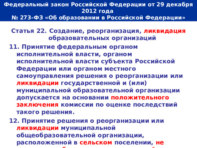  Федеральный закон Российской Федерации от 29 декабря 2012 года  № 273-ФЗ «Об образовании в Российской Федерации»   Статья 22. Создание, реорганизация, ликвидация образовательных организаций 11. Принятие федеральным органом исполнительной власти, органом исполнительной власти субъекта Российской Федерации или органом местного самоуправления решения о реорганизации или ликвидации государственной и (или) муниципальной образовательной организации допускается на основании положительного заключения комиссии по оценке последствий такого решения. 12. Принятие решения о реорганизации или ликвидации муниципальной общеобразовательной организации, расположенной в сельском поселении, не допускается без учета мнения жителей данного сельского поселения. 