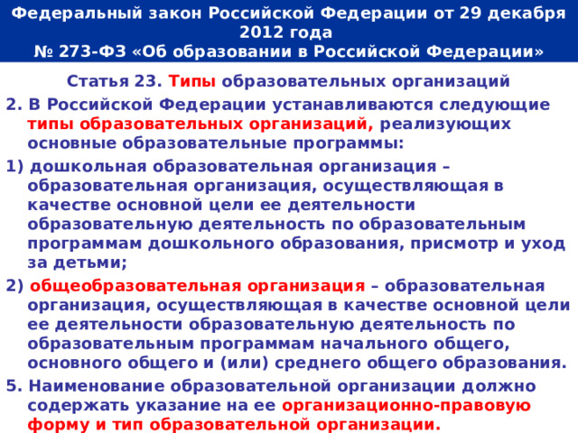  Федеральный закон Российской Федерации от 29 декабря 2012 года  № 273-ФЗ «Об образовании в Российской Федерации»   Статья 23. Типы образовательных организаций 2. В Российской Федерации устанавливаются следующие типы образовательных организаций, реализующих основные образовательные программы: 1) дошкольная образовательная организация – образовательная организация, осуществляющая в качестве основной цели ее деятельности образовательную деятельность по образовательным программам дошкольного образования, присмотр и уход за детьми; 2) общеобразовательная организация – образовательная организация, осуществляющая в качестве основной цели ее деятельности образовательную деятельность по образовательным программам начального общего, основного общего и (или) среднего общего образования. 5. Наименование образовательной организации должно содержать указание на ее организационно-правовую форму и тип образовательной организации.  