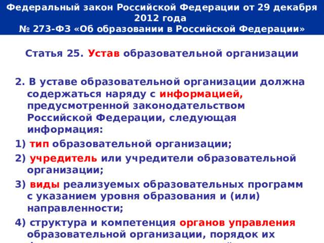  Федеральный закон Российской Федерации от 29 декабря 2012 года  № 273-ФЗ «Об образовании в Российской Федерации»   Статья 25. Устав образовательной организации  2. В уставе образовательной организации должна содержаться наряду с информацией, предусмотренной законодательством Российской Федерации, следующая информация: 1) тип образовательной организации; 2) учредитель или учредители образовательной организации; 3) виды реализуемых образовательных программ с указанием уровня образования и (или) направленности; 4) структура и компетенция органов управления образовательной организации, порядок их формирования и сроки полномочий. 