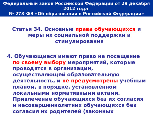  Федеральный закон Российской Федерации от 29 декабря 2012 года  № 273-ФЗ «Об образовании в Российской Федерации»   Статья 34. Основные права обучающихся и меры их социальной поддержки и стимулирования  4. Обучающиеся имеют право на посещение по своему выбору мероприятий, которые проводятся в организации, осуществляющей образовательную деятельность, и не предусмотрены учебным планом, в порядке, установленном локальными нормативными актами. Привлечение обучающихся без их согласия и несовершеннолетних обучающихся без согласия их родителей (законных представителей) к труду, не предусмотренному образовательной программой, запрещается. 