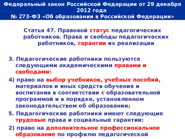  Федеральный закон Российской Федерации от 29 декабря 2012 года  № 273-ФЗ «Об образовании в Российской Федерации»   Статья 47. Правовой статус педагогических работников. Права и свободы педагогических работников, гарантии их реализации  3. Педагогические работники пользуются следующими академическими правами и свободами: 4) право на выбор учебников, учебных пособий, материалов и иных средств обучения и воспитания в соответствии с образовательной программой и в порядке, установленном законодательством об образовании; 5. Педагогические работники имеют следующие трудовые права и социальные гарантии: 2) право на дополнительное профессиональное образование по профилю педагогической деятельности не реже чем один раз в три года. 