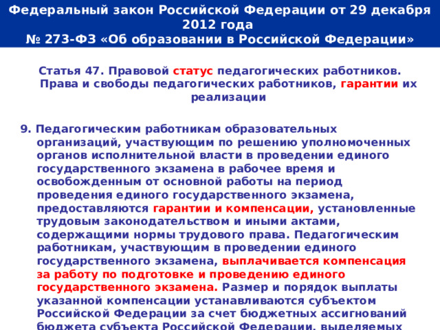  Федеральный закон Российской Федерации от 29 декабря 2012 года  № 273-ФЗ «Об образовании в Российской Федерации»   Статья 47. Правовой статус педагогических работников. Права и свободы педагогических работников, гарантии их реализации  9. Педагогическим работникам образовательных организаций, участвующим по решению уполномоченных органов исполнительной власти в проведении единого государственного экзамена в рабочее время и освобожденным от основной работы на период проведения единого государственного экзамена, предоставляются гарантии и компенсации, установленные трудовым законодательством и иными актами, содержащими нормы трудового права. Педагогическим работникам, участвующим в проведении единого государственного экзамена, выплачивается компенсация за работу по подготовке и проведению единого государственного экзамена. Размер и порядок выплаты указанной компенсации устанавливаются субъектом Российской Федерации за счет бюджетных ассигнований бюджета субъекта Российской Федерации, выделяемых на проведение единого государственного экзамена.  