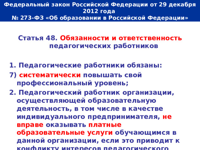  Федеральный закон Российской Федерации от 29 декабря 2012 года  № 273-ФЗ «Об образовании в Российской Федерации»   Статья 48. Обязанности и ответственность педагогических работников  1. Педагогические работники обязаны: 7) систематически повышать  свой профессиональный уровень; 2. Педагогический работник организации, осуществляющей образовательную деятельность, в том числе в качестве индивидуального предпринимателя, не вправе оказывать платные образовательные услуги обучающимся в данной организации, если это приводит к конфликту интересов педагогического работника. 