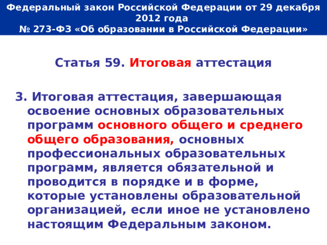  Федеральный закон Российской Федерации от 29 декабря 2012 года  № 273-ФЗ «Об образовании в Российской Федерации»   Статья 59. Итоговая аттестация  3. Итоговая аттестация, завершающая освоение основных образовательных программ основного общего и среднего общего образования, основных профессиональных образовательных программ, является обязательной и проводится в порядке и в форме, которые установлены образовательной организацией, если иное не установлено настоящим Федеральным законом. 