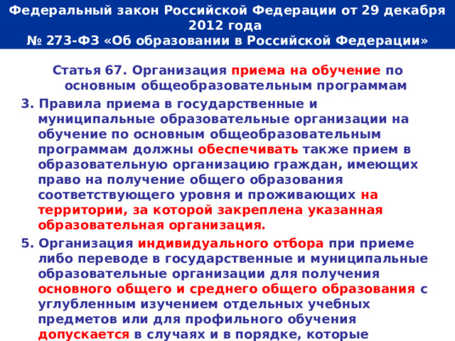  Федеральный закон Российской Федерации от 29 декабря 2012 года  № 273-ФЗ «Об образовании в Российской Федерации»   Статья 67. Организация приема на обучение по основным общеобразовательным программам 3. Правила приема в государственные и муниципальные образовательные организации на обучение по основным общеобразовательным программам должны обеспечивать также прием в образовательную организацию граждан, имеющих право на получение общего образования соответствующего уровня и проживающих на территории, за которой закреплена указанная образовательная организация. 5. Организация индивидуального отбора при приеме либо переводе в государственные и муниципальные образовательные организации для получения основного общего и среднего общего образования с углубленным изучением отдельных учебных предметов или для профильного обучения допускается в случаях и в порядке, которые предусмотрены законодательством субъекта Российской Федерации. 