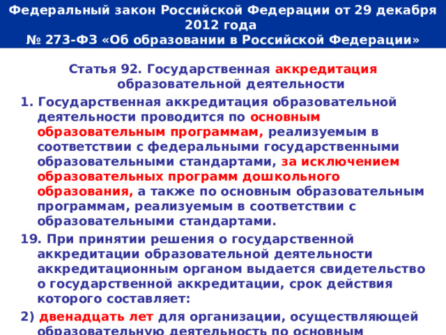  Федеральный закон Российской Федерации от 29 декабря 2012 года  № 273-ФЗ «Об образовании в Российской Федерации»   Статья 92. Государственная аккредитация образовательной деятельности 1. Государственная аккредитация образовательной деятельности проводится по основным образовательным программам, реализуемым в соответствии с федеральными государственными образовательными стандартами, за исключением образовательных программ дошкольного образования, а также по основным образовательным программам, реализуемым в соответствии с образовательными стандартами. 19. При принятии решения о государственной аккредитации образовательной деятельности аккредитационным органом выдается свидетельство о государственной аккредитации, срок действия которого составляет: 2) двенадцать лет для организации, осуществляющей образовательную деятельность по основным общеобразовательным программам. 