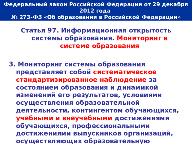  Федеральный закон Российской Федерации от 29 декабря 2012 года  № 273-ФЗ «Об образовании в Российской Федерации»   Статья 97. Информационная открытость системы образования. Мониторинг в системе образования  3. Мониторинг системы образования представляет собой систематическое стандартизированное наблюдение за состоянием образования и динамикой изменений его результатов, условиями осуществления образовательной деятельности, контингентом обучающихся, учебными и внеучебными достижениями обучающихся, профессиональными достижениями выпускников организаций, осуществляющих образовательную деятельность, состоянием сети организаций, осуществляющих образовательную деятельность. 