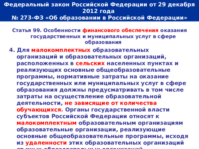  Федеральный закон Российской Федерации от 29 декабря 2012 года  № 273-ФЗ «Об образовании в Российской Федерации»   Статья 99. Особенности финансового обеспечения оказания государственных и муниципальных услуг в сфере образования 4. Для малокомплектных образовательных организаций и образовательных организаций, расположенных в сельских населенных пунктах и реализующих основные общеобразовательные программы, нормативные затраты на оказание государственных или муниципальных услуг в сфере образования должны предусматривать в том числе затраты на осуществление образовательной деятельности, не зависящие от количества обучающихся. Органы государственной власти субъектов Российской Федерации относят к малокомплектным образовательным организациям образовательные организации, реализующие основные общеобразовательные программы, исходя из удаленности этих образовательных организаций от иных образовательных организаций, транспортной доступности и (или) численности обучающихся.  