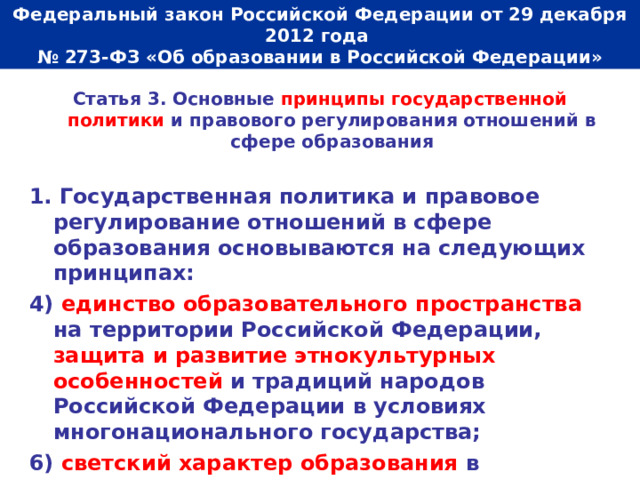  Федеральный закон Российской Федерации от 29 декабря 2012 года  № 273-ФЗ «Об образовании в Российской Федерации»   Статья 3. Основные принципы государственной политики и правового регулирования отношений в сфере образования  1. Государственная политика и правовое регулирование отношений в сфере образования основываются на следующих принципах: 4) единство образовательного пространства на территории Российской Федерации, защита и развитие этнокультурных особенностей и традиций народов Российской Федерации в условиях многонационального государства; 6) светский характер образования в государственных, муниципальных организациях, осуществляющих образовательную деятельность. 