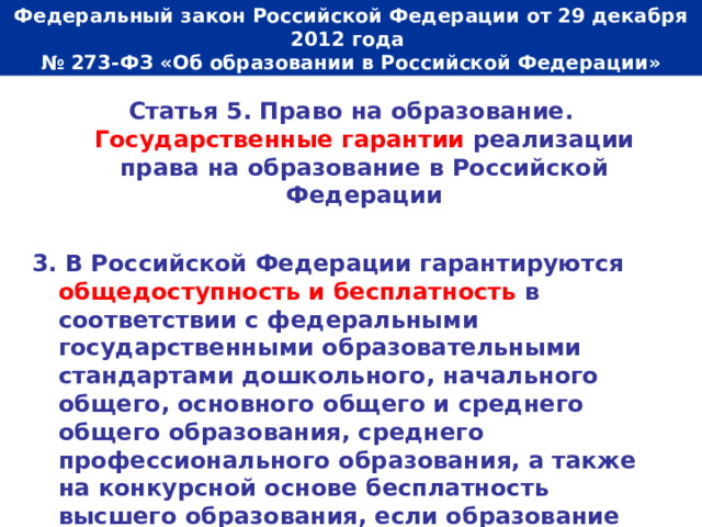  Федеральный закон Российской Федерации от 29 декабря 2012 года  № 273-ФЗ «Об образовании в Российской Федерации»   Статья 5. Право на образование. Государственные гарантии реализации права на образование в Российской Федерации  3. В Российской Федерации гарантируются общедоступность и бесплатность в соответствии с федеральными государственными образовательными стандартами дошкольного, начального общего, основного общего и среднего общего образования, среднего профессионального образования, а также на конкурсной основе бесплатность высшего образования, если образование данного уровня гражданин получает впервые. 