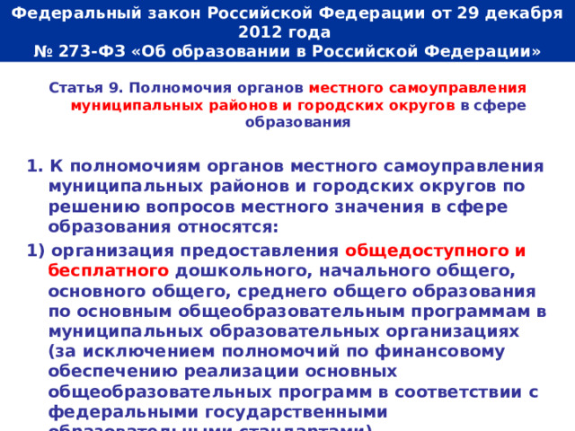  Федеральный закон Российской Федерации от 29 декабря 2012 года  № 273-ФЗ «Об образовании в Российской Федерации»   Статья 9. Полномочия органов местного самоуправления муниципальных районов и городских округов в сфере образования  1. К полномочиям органов местного самоуправления муниципальных районов и городских округов по решению вопросов местного значения в сфере образования относятся: 1) организация предоставления общедоступного и бесплатного дошкольного, начального общего, основного общего, среднего общего образования по основным общеобразовательным программам в муниципальных образовательных организациях (за исключением полномочий по финансовому обеспечению реализации основных общеобразовательных программ в соответствии с федеральными государственными образовательными стандартами). 