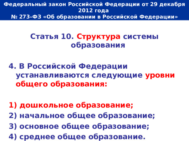  Федеральный закон Российской Федерации от 29 декабря 2012 года  № 273-ФЗ «Об образовании в Российской Федерации»   Статья 10. Структура системы образования  4. В Российской Федерации устанавливаются следующие уровни общего образования:  1) дошкольное образование; 2) начальное общее образование; 3) основное общее образование; 4) среднее общее образование. 