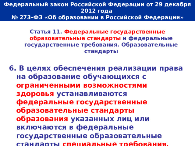  Федеральный закон Российской Федерации от 29 декабря 2012 года  № 273-ФЗ «Об образовании в Российской Федерации»   Статья 11. Федеральные государственные образовательные стандарты и федеральные государственные требования. Образовательные стандарты  6. В целях обеспечения реализации права на образование обучающихся с ограниченными возможностями здоровья устанавливаются федеральные государственные образовательные стандарты образования указанных лиц или включаются в федеральные государственные образовательные стандарты специальные требования. 