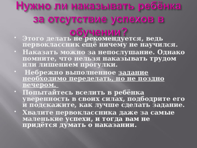 Этого делать не рекомендуется, ведь первоклассник ещё ничему не научился. Наказать можно за непослушание. Однако помните, что нельзя наказывать трудом или лишением прогулки.  Небрежно выполненное задание необходимо переделать, но не поздно вечером. Попытайтесь вселить в ребёнка уверенность в своих силах, подбодрите его и подскажите, как лучше сделать задание. Хвалите первоклассника даже за самые маленькие успехи, и тогда вам не придётся думать о наказании.  