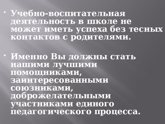 Учебно-воспитательная деятельность в школе не может иметь успеха без тесных контактов с родителями.  Именно Вы должны стать нашими лучшими помощниками, заинтересованными союзниками, доброжелательными участниками единого педагогического процесса.   