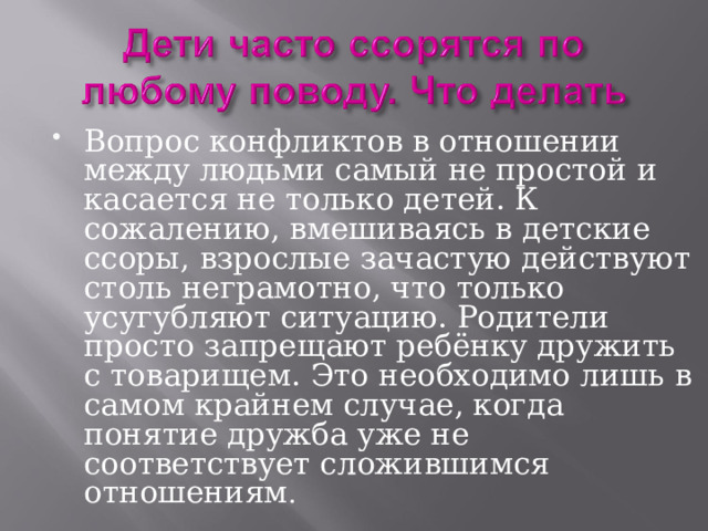 Вопрос конфликтов в отношении между людьми самый не простой и касается не только детей. К сожалению, вмешиваясь в детские ссоры, взрослые зачастую действуют столь неграмотно, что только усугубляют ситуацию. Родители просто запрещают ребёнку дружить с товарищем. Это необходимо лишь в самом крайнем случае, когда понятие дружба уже не соответствует сложившимся отношениям . 