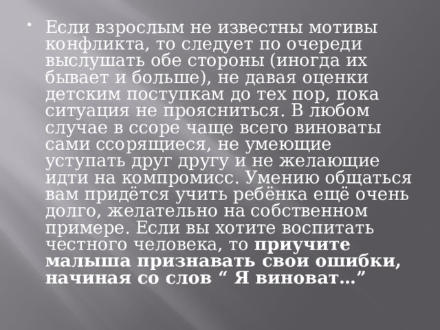 Если взрослым не известны мотивы конфликта, то следует по очереди выслушать обе стороны (иногда их бывает и больше), не давая оценки детским поступкам до тех пор, пока ситуация не проясниться. В любом случае в ссоре чаще всего виноваты сами ссорящиеся, не умеющие уступать друг другу и не желающие идти на компромисс. Умению общаться вам придётся учить ребёнка ещё очень долго, желательно на собственном примере. Если вы хотите воспитать честного человека, то приучите малыша признавать свои ошибки, начиная со слов “ Я виноват…”  