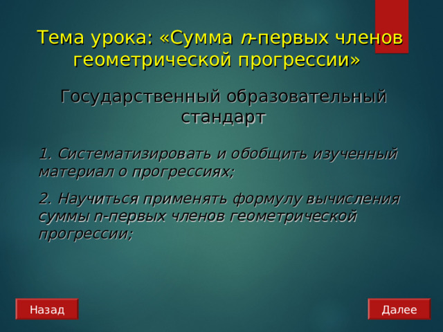 Тема урока: «Сумма n - первых членов геометрической прогрессии» Государственный образовательный стандарт 1. Систематизировать и обобщить изученный материал о прогрессиях; 2. Научиться применять формулу вычисления суммы n -первых членов геометрической прогрессии; Далее Назад 