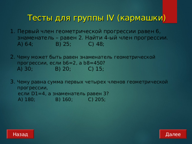 Тесты для группы IV (кармашки) Первый член геометрической прогрессии равен 6, знаменатель – равен 2. Найти 4-ый член прогрессии.  А) 64; B) 25; C) 48 ;  2. Чему может быть равен знаменатель геометрической прогрессии, если b 6=2, а b 8=450?  А) 30; B) 2 0 ; C) 15 ; 3. Чему равна сумма первых четырех членов геометрической прогрессии,  если D1= 4, а знаменатель равен 3?  А) 180; B) 160 ; C) 2 0 5; Назад Далее 