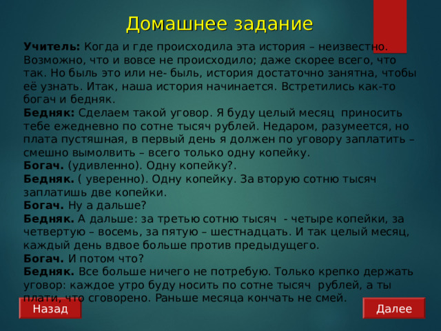 Домашнее задание Учитель: Когда и где происходила эта история – неизвестно. Возможно, что и вовсе не происходило; даже скорее всего, что так. Но быль это или не- быль, история достаточно занятна, чтобы её узнать. Итак, наша история начинается. Встретились как-то богач и бедняк.  Бедняк: Сделаем такой уговор. Я буду целый месяц приносить тебе ежедневно по сотне тысяч рублей. Недаром, разумеется, но плата пустяшная, в первый день я должен по уговору заплатить – смешно вымолвить – всего только одну копейку. Богач. (удивленно). Одну копейку?. Бедняк. ( уверенно). Одну копейку. За вторую сотню тысяч заплатишь две копейки. Богач. Ну а дальше? Бедняк. А дальше: за третью сотню тысяч - четыре копейки, за четвертую – восемь, за пятую – шестнадцать. И так целый месяц, каждый день вдвое больше против предыдущего. Богач. И потом что? Бедняк. Все больше ничего не потребую. Только крепко держать уговор: каждое утро буду носить по сотне тысяч рублей, а ты плати, что сговорено. Раньше месяца кончать не смей. Назад Далее 