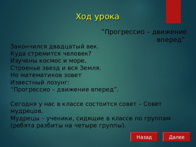 Ход урока  “ Прогрессио – движение вперед” Закончился двадцатый век. Куда стремится человек?  Изучены космос и море,  Строенье звезд и вся Земля.  Но математиков зовет  Известный лозунг:  “Прогрессио – движение вперед”. Сегодня у нас в классе состоится совет – Совет мудрецов. Мудрецы – ученики, сидящие в классе по группам (ребята разбиты на четыре группы). Назад Далее 