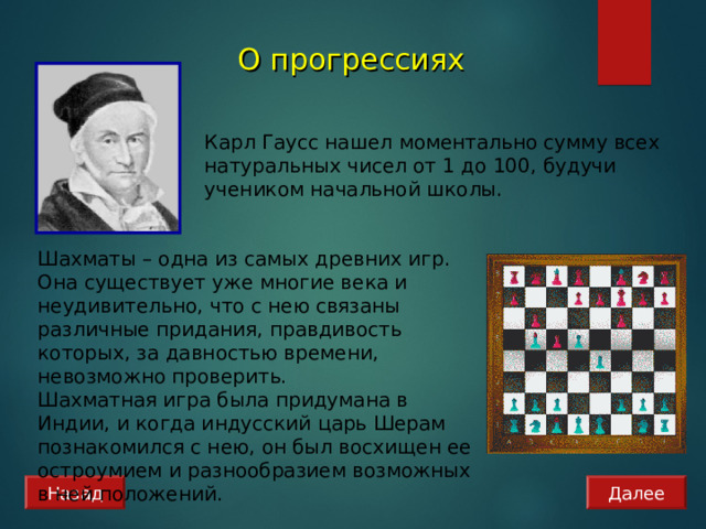 О прогрессиях  Карл Гаусс нашел моментально сумму всех натуральных чисел от 1 до 100, будучи учеником начальной школы. Шахматы – одна из самых древних игр. Она существует уже многие века и неудивительно, что с нею связаны различные придания, правдивость которых, за давностью времени, невозможно проверить. Шахматная игра была придумана в Индии, и когда индусский царь Шерам познакомился с нею, он был восхищен ее остроумием и разнообразием возможных в ней положений. Назад Далее 