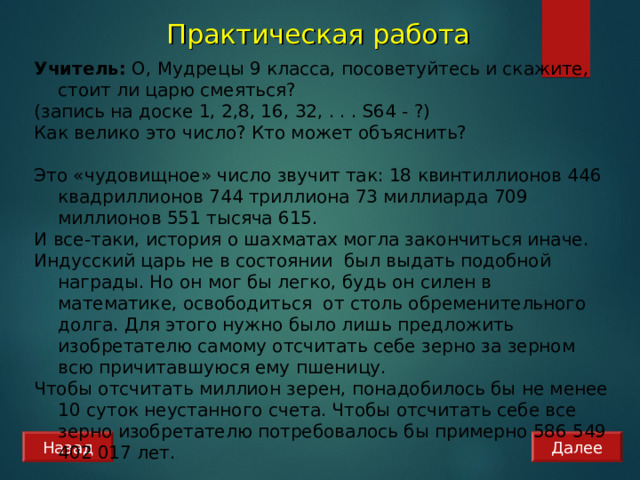 Практическая работа  Учитель: О, Мудрецы 9 класса, посоветуйтесь и скажите, стоит ли царю смеяться? (запись на доске 1, 2,8, 16, 32, . . . S64 - ?) Как велико это число? Кто может объяснить? Это «чудовищное» число звучит так: 18 квинтиллионов 446 квадриллионов 744 триллиона 73 миллиарда 709 миллионов 551 тысяча 615. И все-таки, история о шахматах могла закончиться иначе. Индусский царь не в состоянии был выдать подобной награды. Но он мог бы легко, будь он силен в математике, освободиться от столь обременительного долга. Для этого нужно было лишь предложить изобретателю самому отсчитать себе зерно за зерном всю причитавшуюся ему пшеницу. Чтобы отсчитать миллион зерен, понадобилось бы не менее 10 суток неустанного счета. Чтобы отсчитать себе все зерно изобретателю потребовалось бы примерно 586 549 402 017 лет. Назад Далее 