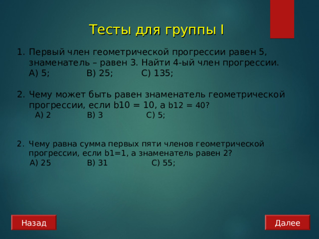 Тесты для группы I  Первый член геометрической прогрессии равен 5, знаменатель – равен 3. Найти 4-ый член прогрессии.  А) 5; B) 25; C) 135 ;   Чему может быть равен знаменатель геометрической прогрессии, если b 1 0 = 10 , а b 12 = 40?  А) 2 B) 3   C) 5;  Чему равна сумма первых пяти членов геометрической прогрессии, если b 1=1, а знаменатель равен 2?  А) 25 B) 31   C) 55;  Назад Далее 