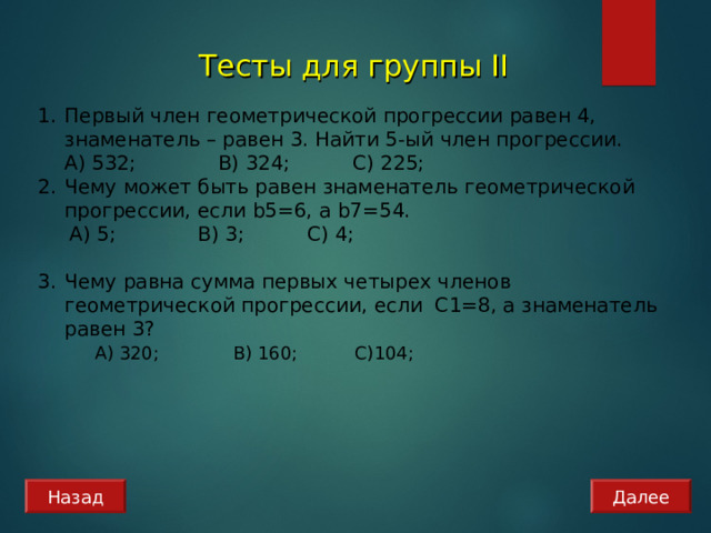 Тесты для группы II Первый член геометрической прогрессии равен 4, знаменатель – равен 3. Найти 5-ый член прогрессии.  А) 532; B) 324 ; C) 225; Чему может быть равен знаменатель геометрической прогрессии, если b 5=6, а b7=54.  А) 5; B) 3 ; C) 4 ; Чему равна сумма первых четырех членов геометрической прогрессии, если С1=8, а знаменатель равен 3?    А) 320; B) 160 ; C) 104 ; Назад Далее 