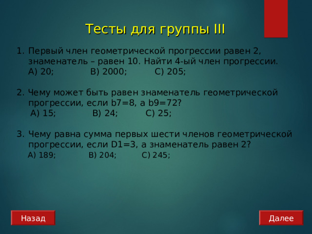 Тесты для группы III Первый член геометрической прогрессии равен 2, знаменатель – равен 10. Найти 4-ый член прогрессии.  А) 20; B) 2 000 ; C) 2 0 5;  2. Чему может быть равен знаменатель геометрической прогрессии, если b 7=8, а b 9=72?  А) 15; B) 2 4 ; C) 25; Чему равна сумма первых шести членов геометрической прогрессии, если D1=3 , а знаменатель равен 2?  А) 189; B) 2 04 ; C) 2 4 5; Назад Далее 