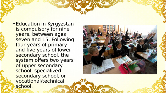 Education in Kyrgyzstan is compulsory for nine years, between ages seven and 15. Following four years of primary and five years of lower secondary school, the system offers two years of upper secondary school, specialized secondary school, or vocational/technical school. 