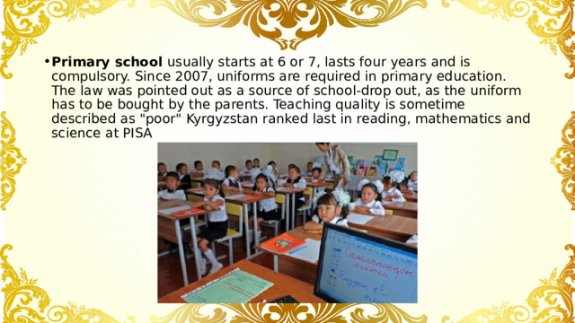 Primary school usually starts at 6 or 7, lasts four years and is compulsory. Since 2007, uniforms are required in primary education. The law was pointed out as a source of school-drop out, as the uniform has to be bought by the parents. Teaching quality is sometime described as 