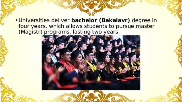 Universities deliver bachelor (Bakalavr) degree in four years, which allows students to pursue master (Magistr) programs, lasting two years. 