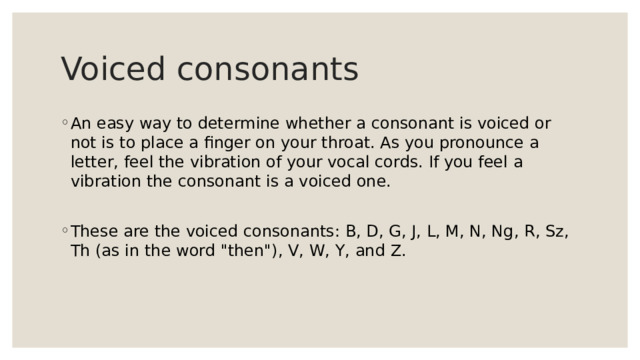 Voiced consonants An easy way to determine whether a consonant is voiced or not is to place a finger on your throat. As you pronounce a letter, feel the vibration of your vocal cords. If you feel a vibration the consonant is a voiced one. These are the voiced consonants: B, D, G, J, L, M, N, Ng, R, Sz, Th (as in the word 